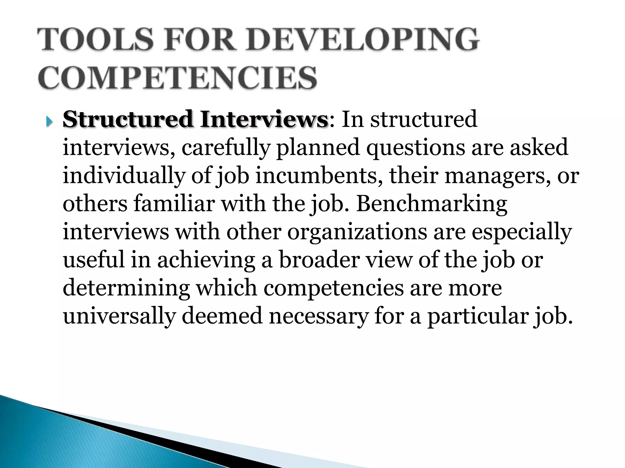  Structured Interviews: In structured
interviews, carefully planned questions are asked
individually of job incumbents, their managers, or
others familiar with the job. Benchmarking
interviews with other organizations are especially
useful in achieving a broader view of the job or
determining which competencies are more
universally deemed necessary for a particular job.
 