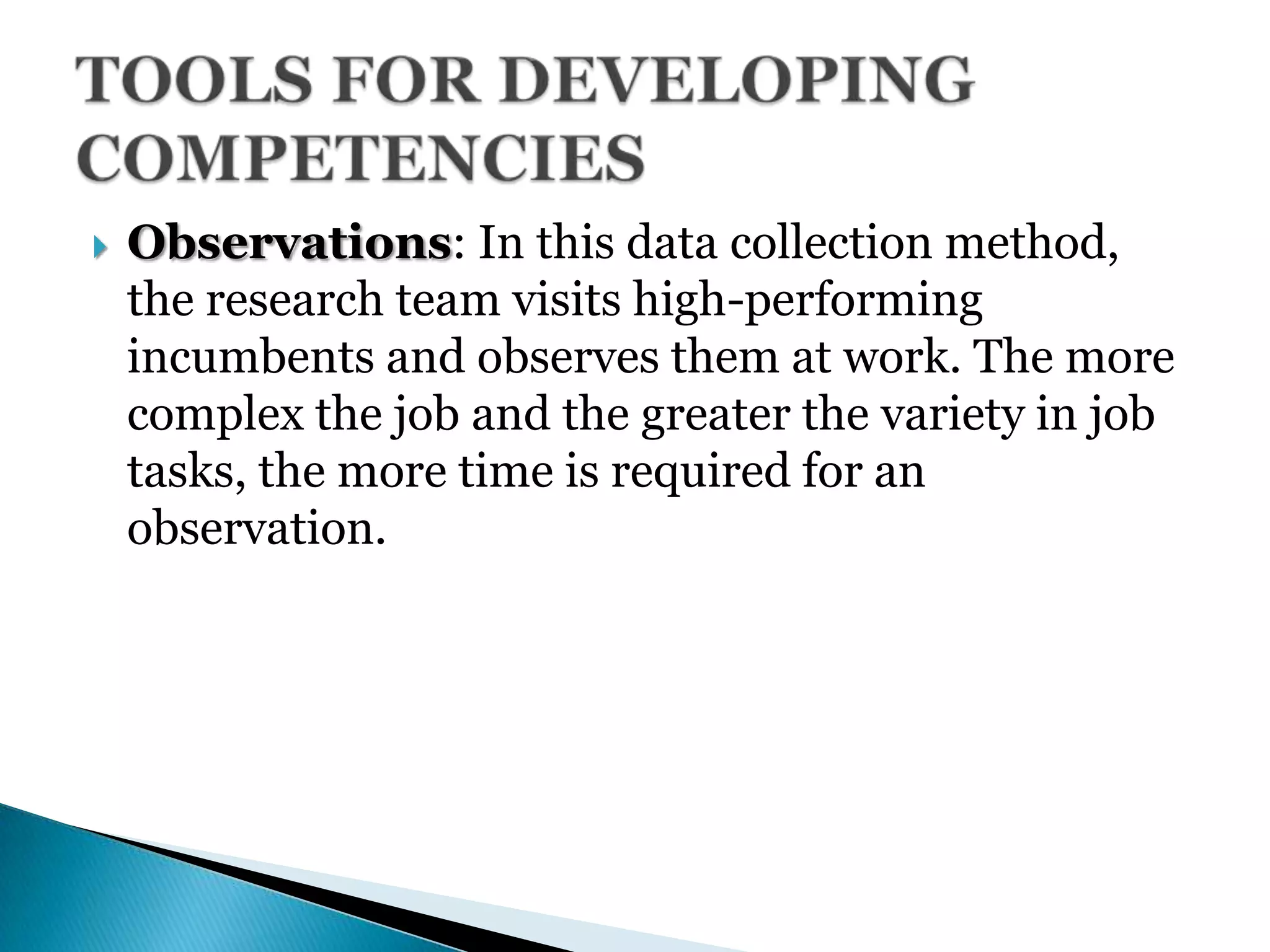  Observations: In this data collection method,
the research team visits high-performing
incumbents and observes them at work. The more
complex the job and the greater the variety in job
tasks, the more time is required for an
observation.
 