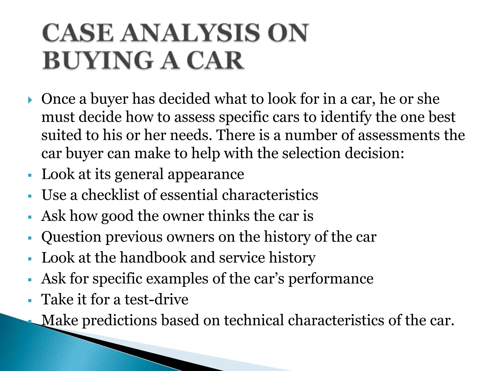 Once a buyer has decided what to look for in a car, he or she
must decide how to assess specific cars to identify the one best
suited to his or her needs. There is a number of assessments the
car buyer can make to help with the selection decision:
 Look at its general appearance
 Use a checklist of essential characteristics
 Ask how good the owner thinks the car is
 Question previous owners on the history of the car
 Look at the handbook and service history
 Ask for specific examples of the car’s performance
 Take it for a test-drive
 Make predictions based on technical characteristics of the car.
 