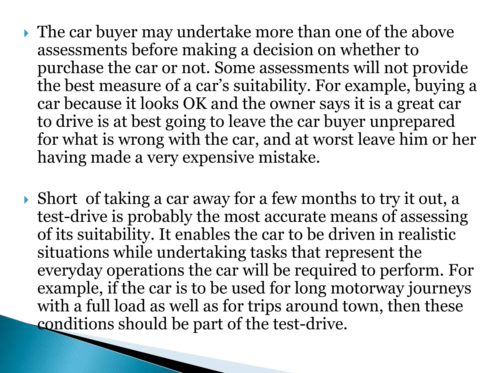  The car buyer may undertake more than one of the above
assessments before making a decision on whether to
purchase the car or not. Some assessments will not provide
the best measure of a car’s suitability. For example, buying a
car because it looks OK and the owner says it is a great car
to drive is at best going to leave the car buyer unprepared
for what is wrong with the car, and at worst leave him or her
having made a very expensive mistake.
 Short of taking a car away for a few months to try it out, a
test-drive is probably the most accurate means of assessing
of its suitability. It enables the car to be driven in realistic
situations while undertaking tasks that represent the
everyday operations the car will be required to perform. For
example, if the car is to be used for long motorway journeys
with a full load as well as for trips around town, then these
conditions should be part of the test-drive.
 