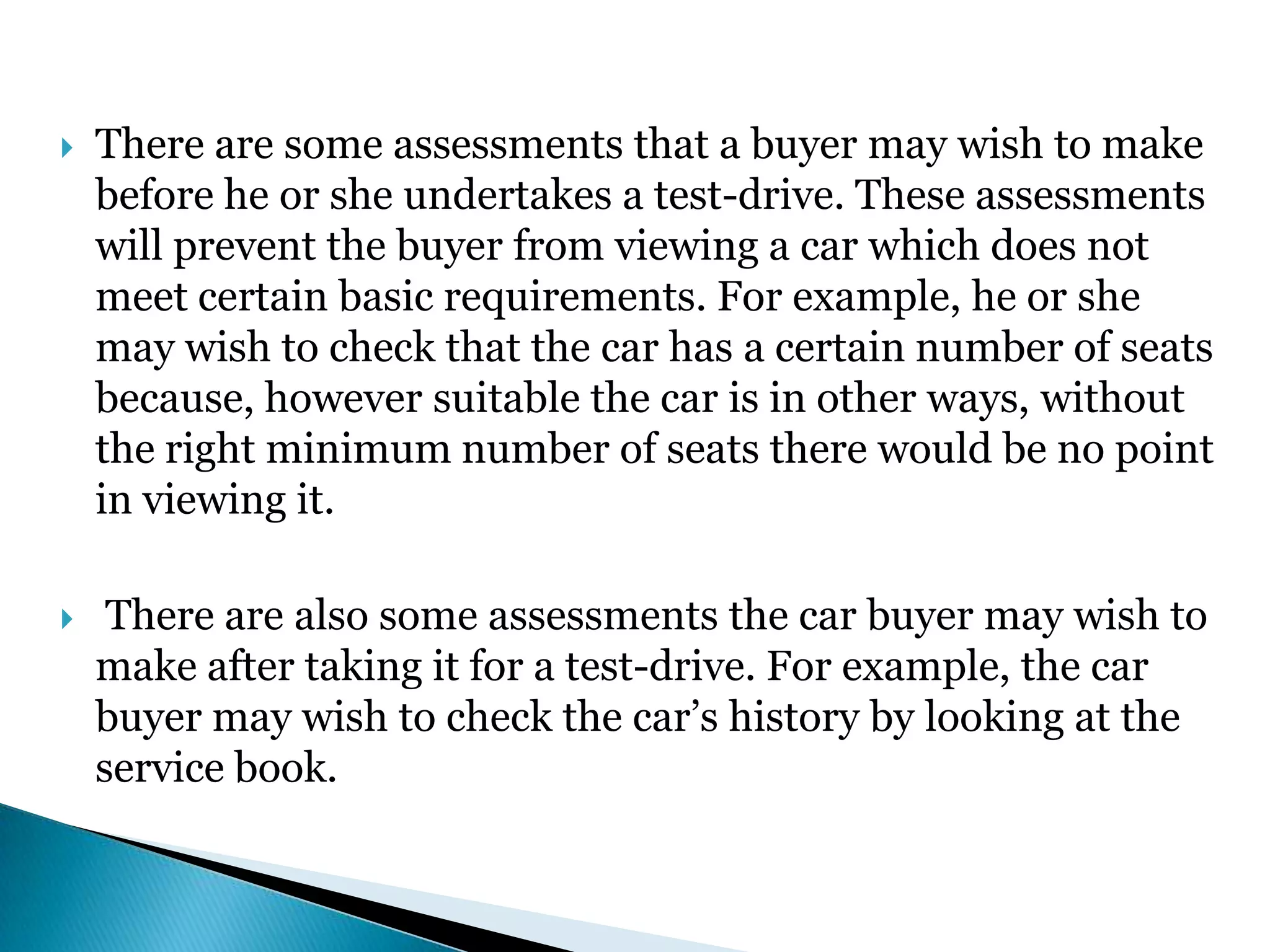  There are some assessments that a buyer may wish to make
before he or she undertakes a test-drive. These assessments
will prevent the buyer from viewing a car which does not
meet certain basic requirements. For example, he or she
may wish to check that the car has a certain number of seats
because, however suitable the car is in other ways, without
the right minimum number of seats there would be no point
in viewing it.
 There are also some assessments the car buyer may wish to
make after taking it for a test-drive. For example, the car
buyer may wish to check the car’s history by looking at the
service book.
 