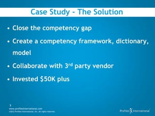 Case Study - The Solution

• Close the competency gap

• Create a competency framework, dictionary,
    model

• Collaborate with 3rd party vendor

• Invested $50K plus


3
www.profilesinternational.com
©2012 Profiles International, Inc. All rights reserved.
 