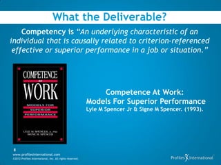 What the Deliverable?
    Competency is “An underlying characteristic of an
individual that is causally related to criterion-referenced
 effective or superior performance in a job or situation.”




                                                              Competence At Work:
                                                          Models For Superior Performance
                                                          Lyle M Spencer Jr & Signe M Spencer. (1993).




 8
www.profilesinternational.com
©2012 Profiles International, Inc. All rights reserved.
 