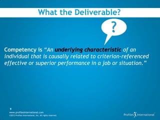 What the Deliverable?

                                                            ?
Competency is “An                                 of an
individual that is causally related to criterion-referenced
effective or superior performance in a job or situation.”




  9
  www.profilesinternational.com
  ©2012 Profiles International, Inc. All rights reserved.
 