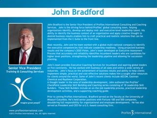 John Bradford
                                               John Bradford is the Senior Vice President of Profiles International Consulting and Coaching
                                               Services. John is the driving force behind Profiles’ global consulting team, helping
                                               organizations identify, develop and deploy mid- and executive-level leadership talent. His
                                               ability to identify the business context of an organization and apply creative thought to
                                               desired business results enables him to craft practical and realistic solutions that can be
                                               implemented from the C-Suite to the front line.

                                               Most recently, John and his team worked with a global multi-national company to identify
                                               the executive competencies that indicate Leadership readiness. Using projected business
                                               results and the company’s 2020 Vision, John’s team developed an Executive Assessment
                                               Process that accurately and reliability identifies incumbent leaders who are candidates for
                                               higher lever positions, strengthening the leadership pipeline and allowing for succession
                                               planning.

                                               John’s team provides Executive Coaching Services for incumbent and aspiring global leaders
 Senior Vice President                         on five continents. He has worked with business of all sizes and within a wide variety of
Training & Consulting Services                 industries. John’s focus on the achievement of business results and ability to help clients
                                               implement simple, practical and cost-effective solutions makes him a sought after resources
                                               for clients around the world. Some of John’s recent clients include AECOM, Eastman
                                               Chemical and Raytheon Corporation.
                                               A thought leader in the area of leadership development, John authored the Profiles’
                                               CheckPoint Leadership Skill Building and Coaching series consisting of 18 Leadership Skill
                                               Builders. These Skill Builders include an on-the-job leadership process, practical leadership
                                               development activities, and a supporting coaching guide.

                                               Prior to joining Profiles International, Bradford served on the faculty at the University of
                                               Missouri-Columbia. He’s held senior positions with Fortune 100 and 500 companies,
               imagine great people
                                     ®
                                               shouldering full responsibility for organizational and employee development. He has also
                                               served as President and CEO for a U.S.-based consulting firm.

  www.profilesinternational.com
  ©2012 Profiles International, Inc. All rights reserved.
 