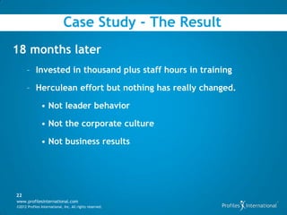 Case Study - The Result
18 months later
      – Invested in thousand plus staff hours in training

      – Herculean effort but nothing has really changed.

               • Not leader behavior

               • Not the corporate culture

               • Not business results




22
www.profilesinternational.com
©2012 Profiles International, Inc. All rights reserved.
 