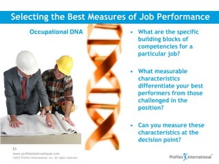 Selecting the Best Measures of Job Performance
              Occupational DNA                            • What are the specific
                                                            building blocks of
                                                            competencies for a
                                                            particular job?

                                                          • What measurable
                                                            characteristics
                                                            differentiate your best
                                                            performers from those
                                                            challenged in the
                                                            position?

                                                          • Can you measure these
                                                            characteristics at the
                                                            decision point?
31
www.profilesinternational.com
©2012 Profiles International, Inc. All rights reserved.
 