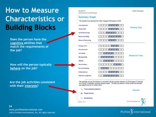 How to Measure
Characteristics or

  Does the person have the
  cognitive abilities that
  match the requirements of
  the job?



  How will the person typically
  behave on the job?



 Are the job activities consistent
 with their interests?




 34
 www.profilesinternational.com
 ©2012 Profiles International, Inc. All rights reserved.
 