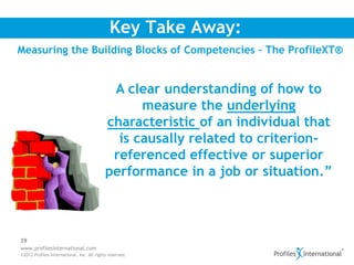 Key Take Away:
Measuring the Building Blocks of Competencies – The ProfileXT®


                                             A clear understanding of how to
                                                  measure the underlying
                                            characteristic of an individual that
                                              is causally related to criterion-
                                             referenced effective or superior
                                            performance in a job or situation.”



39
www.profilesinternational.com
©2012 Profiles International, Inc. All rights reserved.
 