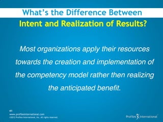 What’s the Difference Between



           Most organizations apply their resources
      towards the creation and implementation of
      the competency model rather then realizing
                                           the anticipated benefit.

41
www.profilesinternational.com
©2012 Profiles International, Inc. All rights reserved.
 