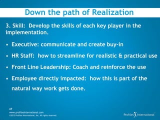 Down the path of Realization
3. Skill: Develop the skills of each key player in the
implementation.

• Executive: communicate and create buy-in

• HR Staff: how to streamline for realistic & practical use

• Front Line Leadership: Coach and reinforce the use

• Employee directly impacted: how this is part of the
   natural way work gets done.


 47
 www.profilesinternational.com
 ©2012 Profiles International, Inc. All rights reserved.
 
