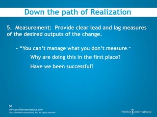 Down the path of Realization
5. Measurement: Provide clear lead and lag measures
of the desired outputs of the change.

        - “You can’t manage what you don’t measure.”
                        Why are doing this in the first place?
                        Have we been successful?




50
www.profilesinternational.com
©2012 Profiles International, Inc. All rights reserved.
 