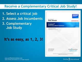 Receive a Complementary Critical Job Study!

1. Select a critical job
2. Assess Job Incumbents
3. Complementary
   Job Study




 www.profilesinternational.com
 ©2012 Profiles International, Inc. All rights reserved.
 