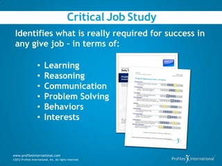 Critical Job Study
 Identifies what is really required for success in
 any give job – in terms of:

                    •     Learning
                    •     Reasoning
                    •     Communication
                    •     Problem Solving
                    •     Behaviors
                    •     Interests



www.profilesinternational.com
©2012 Profiles International, Inc. All rights reserved.
 