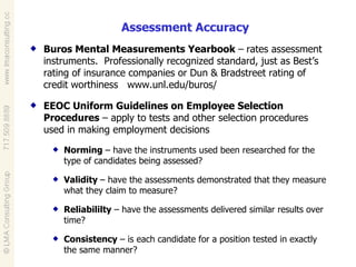 Assessment Accuracy Buros Mental Measurements Yearbook  –   rates assessment instruments.  Professionally recognized standard, just as Best’s rating of insurance companies or Dun & Bradstreet rating of credit worthiness  www.unl.edu/buros/ EEOC Uniform Guidelines on Employee Selection Procedures  – apply to tests and other selection procedures used in making employment decisions Norming  – have the instruments used been researched for the type of candidates being assessed? Validity  – have the assessments demonstrated that they measure what they claim to measure? Reliabililty  – have the assessments delivered similar results over time? Consistency  – is each candidate for a position tested in exactly the same manner? 