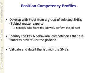 Position Competency Profiles Develop with input from a group of selected SME’s (Subject matter experts 4-6 people who know the job well, perform the job well Identify the key 6 behavioral competencies that are “success drivers” for the position Validate and detail the list with the SME’s 