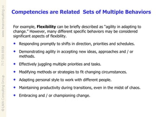 Competencies are Related  Sets of Multiple Behaviors Responding promptly to shifts in direction, priorities and schedules. Demonstrating agility in accepting new ideas, approaches and / or methods. Effectively juggling multiple priorities and tasks. Modifying methods or strategies to fit changing circumstances. Adapting personal style to work with different people. Maintaining productivity during transitions, even in the midst of chaos. Embracing and / or championing change. For example,  Flexibility  can be briefly described as “agility in adapting to change.” However, many different specific behaviors may be considered significant aspects of flexibility. 