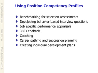 Using Position Competency Profiles Benchmarking for selection assessments Developing behavior-based interview questions Job specific performance appraisals 360 Feedback Coaching Career pathing and succession planning Creating individual development plans 
