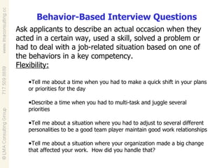 Behavior-Based Interview Questions Ask applicants to describe an actual occasion when they acted in a certain way, used a skill, solved a problem or had to deal with a job-related situation based on one of the behaviors in a key competency.  Flexibility: Tell me about a time when you had to make a quick shift in your plans or priorities for the day Describe a time when you had to multi-task and juggle several priorities Tell me about a situation where you had to adjust to several different personalities to be a good team player maintain good work relationships Tell me about a situation where your organization made a big change that affected your work.  How did you handle that?  