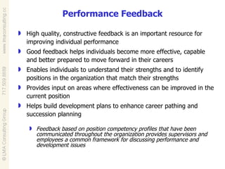 Performance Feedback High quality, constructive feedback is an important resource for improving individual performance Good feedback helps individuals become more effective, capable and better prepared to move forward in their careers Enables individuals to understand their strengths and to identify positions in the organization that match their strengths Provides input on areas where effectiveness can be improved in the current position Helps build development plans to enhance career pathing and succession planning Feedback based on position competency profiles that have been communicated throughout the organization provides supervisors and employees a common framework for discussing performance and development issues 