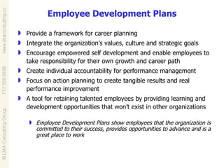 Employee Development Plans Provide a framework for career planning Integrate the organization’s values, culture and strategic goals Encourage empowered self development and enable employees to take responsibility for their own growth and career path Create individual accountability for performance management Focus on action planning to create tangible results and real performance improvement A tool for retaining talented employees by providing learning and development opportunities that won’t exist in other organizations Employee Development Plans show employees that the organization is committed to their success, provides opportunities to advance and is a great place to work 