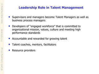 Leadership Role in Talent Management  Supervisors and managers become Talent Managers as well as business process managers Developers of “engaged workforce” that is committed to organizational mission, values, culture and meeting high performance standards Accountable and rewarded for growing talent Talent coaches, mentors, facilitators Resource providers 