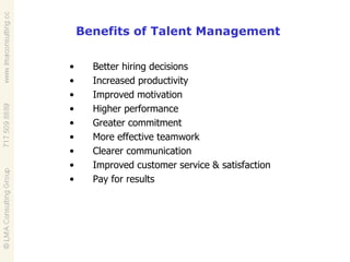 Better hiring decisions  Increased productivity  Improved motivation  Higher performance  Greater commitment  More effective teamwork  Clearer communication  Improved customer service & satisfaction  Pay for results  Benefits of Talent Management 