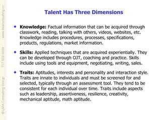 Knowledge:  Factual information that can be acquired through classwork, reading, talking with others, videos, websites, etc. Knowledge includes procedures, processes, specifications, products, regulations, market information. Skills:  Applied techniques that are acquired experientially. They can be developed through OJT, coaching and practice. Skills include using tools and equipment, negotiating, writing, sales. Traits:  Aptitudes, interests and personality and interaction style. Traits are innate to individuals and must be screened for and selected, typically through an assessment tool. They tend to be consistent for each individual over time. Traits include aspects such as leadership, assertiveness, resilience, creativity, mechanical aptitude, math aptitude. Talent Has Three Dimensions 