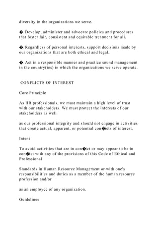 diversity in the organizations we serve.
�. Develop, administer and advocate policies and procedures
that foster fair, consistent and equitable treatment for all.
�. Regardless of personal interests, support decisions made by
our organizations that are both ethical and legal.
�. Act in a responsible manner and practice sound management
in the country(ies) in which the organizations we serve operate.
CONFLICTS OF INTEREST
Core Principle
As HR professionals, we must maintain a high level of trust
with our stakeholders. We must protect the interests of our
stakeholders as well
as our professional integrity and should not engage in activities
that create actual, apparent, or potential con�icts of interest.
Intent
To avoid activities that are in con�ict or may appear to be in
con�ict with any of the provisions of this Code of Ethical and
Professional
Standards in Human Resource Management or with one's
responsibilities and duties as a member of the human resource
profession and/or
as an employee of any organization.
Guidelines
 