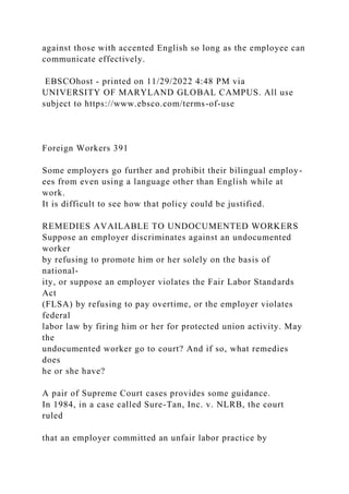 against those with accented English so long as the employee can
communicate effectively.
EBSCOhost - printed on 11/29/2022 4:48 PM via
UNIVERSITY OF MARYLAND GLOBAL CAMPUS. All use
subject to https://www.ebsco.com/terms-of-use
Foreign Workers 391
Some employers go further and prohibit their bilingual employ-
ees from even using a language other than English while at
work.
It is difficult to see how that policy could be justified.
REMEDIES AVAILABLE TO UNDOCUMENTED WORKERS
Suppose an employer discriminates against an undocumented
worker
by refusing to promote him or her solely on the basis of
national-
ity, or suppose an employer violates the Fair Labor Standards
Act
(FLSA) by refusing to pay overtime, or the employer violates
federal
labor law by firing him or her for protected union activity. May
the
undocumented worker go to court? And if so, what remedies
does
he or she have?
A pair of Supreme Court cases provides some guidance.
In 1984, in a case called Sure-Tan, Inc. v. NLRB, the court
ruled
that an employer committed an unfair labor practice by
 
