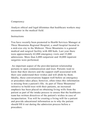 Competency
Analyze ethical and legal dilemmas that healthcare workers may
encounter in the medical field.
Instructions
You have recently been promoted to Health Services Manager at
Three Mountains Regional Hospital, a small hospital located in
a mid-size city in the Midwest. Three Mountains is a general
medical and surgical facility with 400 beds. Last year there
were approximately 62,000 emergency visits and 15,000
admissions. More than 6,000 outpatient and 10,000 inpatient
surgeries were performed.
An important aspect of the provider/patient relationship
pertains to open communication and trust. Patients want to
know that their doctors and the support staff associated with
their care understand their wishes and will abide by them.
Ideally, these conversations happen well before an emergency
or procedure takes place; however, often times this information
is missing from a patient's file. As part of Three Mountains'
initiative to build trust with their patients, an increased
emphasis has been placed on obtaining living wills from the
patient as part of the intake process to ensure that the healthcare
team has written directives of the patient's wishes in case of
incapacitation. You will be creating a living will for a patient
and provide educational information as to why the patient
should fill it out during the admission process before a
procedure.
 