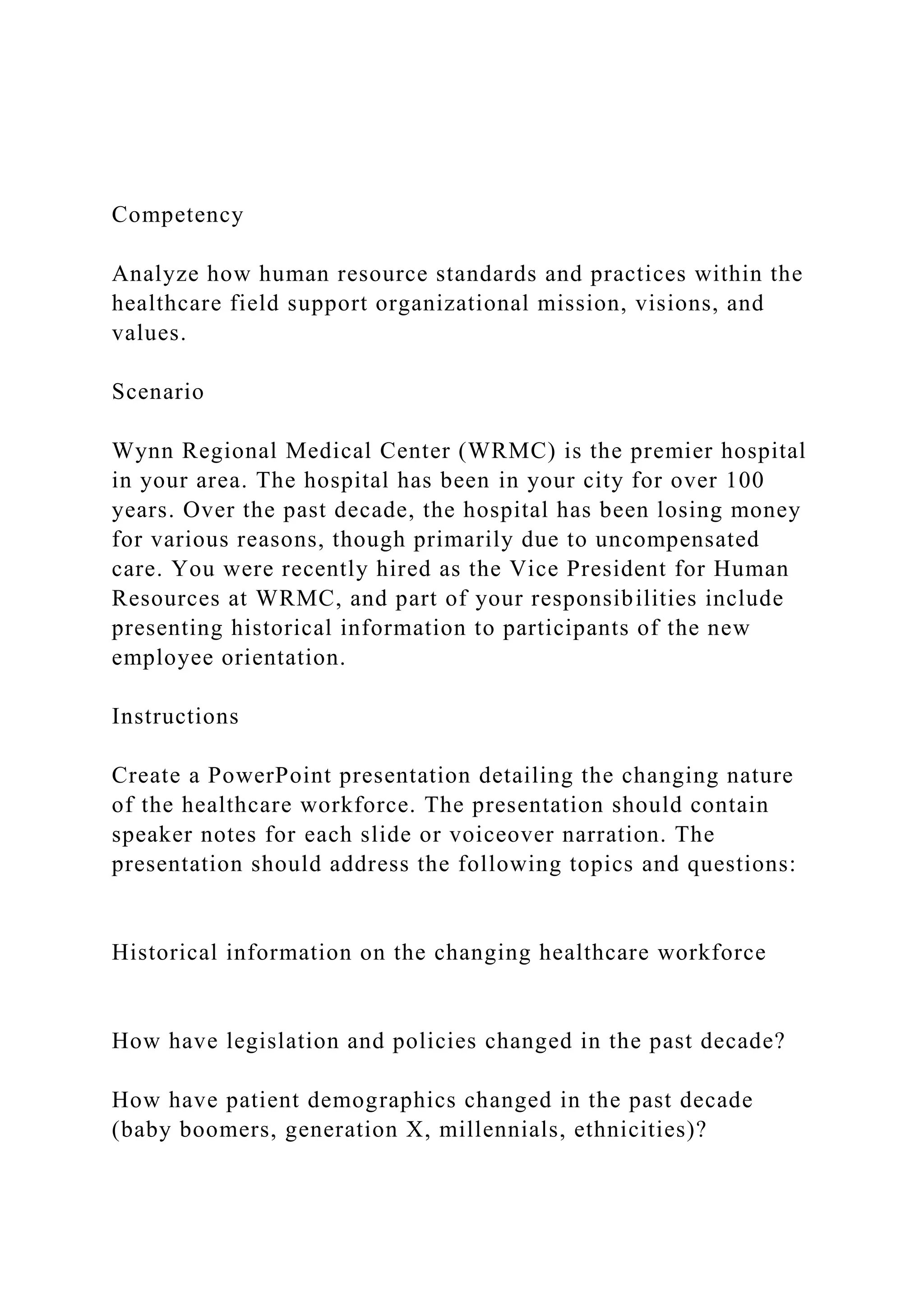 Competency
Analyze how human resource standards and practices within the
healthcare field support organizational mission, visions, and
values.
Scenario
Wynn Regional Medical Center (WRMC) is the premier hospital
in your area. The hospital has been in your city for over 100
years. Over the past decade, the hospital has been losing money
for various reasons, though primarily due to uncompensated
care. You were recently hired as the Vice President for Human
Resources at WRMC, and part of your responsibilities include
presenting historical information to participants of the new
employee orientation.
Instructions
Create a PowerPoint presentation detailing the changing nature
of the healthcare workforce. The presentation should contain
speaker notes for each slide or voiceover narration. The
presentation should address the following topics and questions:
Historical information on the changing healthcare workforce
How have legislation and policies changed in the past decade?
How have patient demographics changed in the past decade
(baby boomers, generation X, millennials, ethnicities)?
 