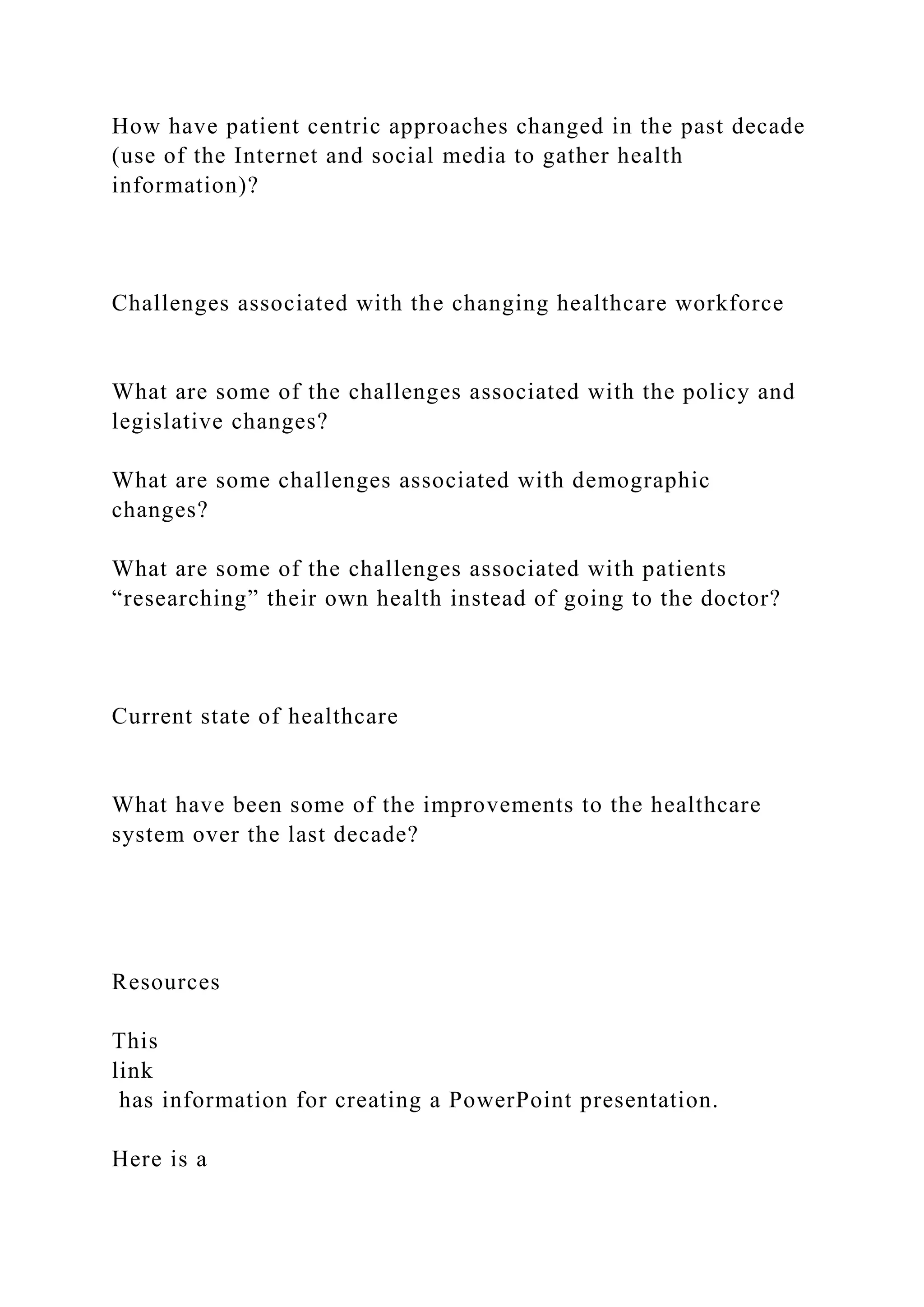 How have patient centric approaches changed in the past decade
(use of the Internet and social media to gather health
information)?
Challenges associated with the changing healthcare workforce
What are some of the challenges associated with the policy and
legislative changes?
What are some challenges associated with demographic
changes?
What are some of the challenges associated with patients
“researching” their own health instead of going to the doctor?
Current state of healthcare
What have been some of the improvements to the healthcare
system over the last decade?
Resources
This
link
has information for creating a PowerPoint presentation.
Here is a
 