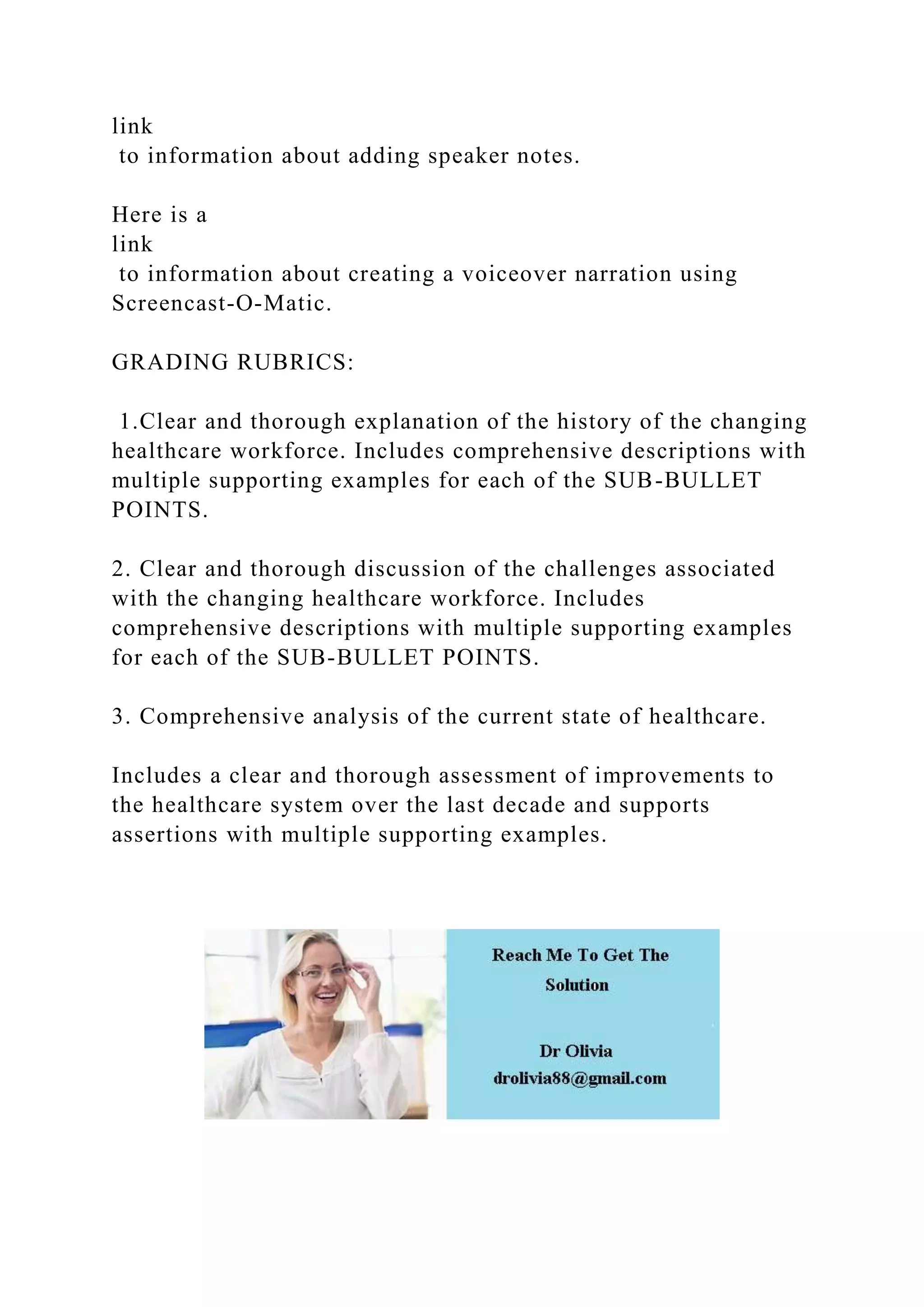 link
to information about adding speaker notes.
Here is a
link
to information about creating a voiceover narration using
Screencast-O-Matic.
GRADING RUBRICS:
1.Clear and thorough explanation of the history of the changing
healthcare workforce. Includes comprehensive descriptions with
multiple supporting examples for each of the SUB-BULLET
POINTS.
2. Clear and thorough discussion of the challenges associated
with the changing healthcare workforce. Includes
comprehensive descriptions with multiple supporting examples
for each of the SUB-BULLET POINTS.
3. Comprehensive analysis of the current state of healthcare.
Includes a clear and thorough assessment of improvements to
the healthcare system over the last decade and supports
assertions with multiple supporting examples.
 