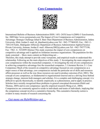 Core Competencies
International Bulletin of Business Administration ISSN: 1451–243X Issue 6 (2009) © EuroJournals,
Inc. 2009 http://www.eurojournals.com The Impact of Core Competencies on Competitive
Advantage: Strategic Challenge Jehad S. Bani–Hani Department of Business Administration, Jadara
University, Irbid, Jordan E–mail: dr_jbanihani@yahoo.com Tel: +962–777404102; Fax: +962–2–
7201210 Faleh, Abdelgader AlHawary Department of Business Administration Applied Science
Private University, Amman, Jordan E–mail: Alhawary2002@yahoo.com Tel: +962–795777198;
Fax: +962– 6– 5232899 Abstract This study examines the impact of core competencies on
competitive advantage and it applied on Jordanian insurance organizations. The population for this
study consisted ... Show more content on Helpwriting.net ...
Therefore, this study attempt to provide some viewpoints, and empirical results to understand this
relationship. Following are the main objectives of this study: 3. Investigating the main categories of
core competencies within the researched companies. 4. Investigating the role of core competencies
in achieving competitive advantage fore the researched companies. 3. Literature Review 3.1. Core
Competence Much of the research on competitive advantage focused on core competencies as a
major source of that advantage, core competencies include the particular set of skills and resources
affirm possesses as well as the way those resources are used to produce outcomes (Fiol, 2001). The
concept of core competence, as fundamental to organizational renewal and as a driving force behind
strategic change, interests both managers and scholars. It is a complex and challenging concept: it is
difficult to specify theoretically, to identify empirically as a phenomenon, and to apply in practice.
Scholars have recently recognized these problems in general conceptual discussions (Hafsi and
Thomas, 2005) and in core competence–specific empirical research (Wang et al., 2004).
Competencies are commonly agreed to reside in individuals and teams of individuals, implying that
the competence concept involves a cumulative hierarchy. This cumulative hierarchy notion is
evident in many streams of research concerning the
... Get more on HelpWriting.net ...
 