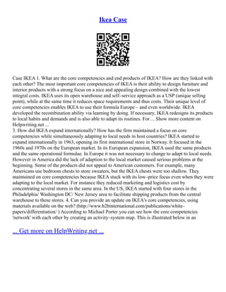Ikea Case
Case IKEA 1. What are the core competencies and end products of IKEA? How are they linked with
each other? The most important core competencies of IKEA is their ability to design furniture and
interior products with a strong focus on a nice and appealing design combined with the lowest
integral costs. IKEA uses its open warehouse and self–service approach as a USP (unique selling
point), while at the same time it reduces space requirements and thus costs. Their unique level of
core competencies enables IKEA to use their formula Europe – and even worldwide. IKEA
developed the recombination ability via learning by doing. If necessary, IKEA redesigns its products
to local habits and demands and is also able to adapt its routines. For ... Show more content on
Helpwriting.net ...
3. How did IKEA expand internationally? How has the firm maintained a focus on core
competencies while simultaneously adapting to local needs in host countries? IKEA started to
expand internationally in 1963, opening its first international store in Norway. It focused in the
1960s and 1970s on the European market. In its European expansion, IKEA used the same products
and the same operational formulae. In Europe it was not necessary to change to adapt to local needs.
However in America did the lack of adaption to the local market caused serious problems at the
beginning. Some of the products did not appeal to American customers. For example, many
Americans use bedroom chests to store sweaters, but the IKEA chests were too shallow. They
maintained on core competencies because IKEA stuck with its low–price focus even when they were
adapting to the local market. For instance they reduced marketing and logistics cost by
concentrating several stores in the same area. In the US, IKEA started with four stores in the
Philadelphia/ Washington DC/ New Jersey area to facilitate shipping products from the central
warehouse to these stores. 4. Can you provide an update on IKEA's core competencies, using
materials available on the web? (http://www.b2binternational.com/publications/white–
papers/differentiation/ ) According to Michael Porter you can see how the core competencies
'network' with each other by creating an activity–system map. This is illustrated below in an
... Get more on HelpWriting.net ...
 