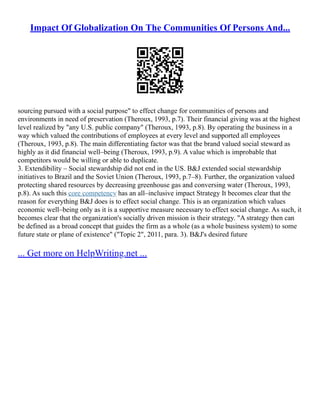 Impact Of Globalization On The Communities Of Persons And...
sourcing pursued with a social purpose" to effect change for communities of persons and
environments in need of preservation (Theroux, 1993, p.7). Their financial giving was at the highest
level realized by "any U.S. public company" (Theroux, 1993, p.8). By operating the business in a
way which valued the contributions of employees at every level and supported all employees
(Theroux, 1993, p.8). The main differentiating factor was that the brand valued social steward as
highly as it did financial well–being (Theroux, 1993, p.9). A value which is improbable that
competitors would be willing or able to duplicate.
3. Extendibility – Social stewardship did not end in the US. B&J extended social stewardship
initiatives to Brazil and the Soviet Union (Theroux, 1993, p.7–8). Further, the organization valued
protecting shared resources by decreasing greenhouse gas and conversing water (Theroux, 1993,
p.8). As such this core competency has an all–inclusive impact Strategy It becomes clear that the
reason for everything B&J does is to effect social change. This is an organization which values
economic well–being only as it is a supportive measure necessary to effect social change. As such, it
becomes clear that the organization's socially driven mission is their strategy. "A strategy then can
be defined as a broad concept that guides the firm as a whole (as a whole business system) to some
future state or plane of existence" ("Topic 2", 2011, para. 3). B&J's desired future
... Get more on HelpWriting.net ...
 
