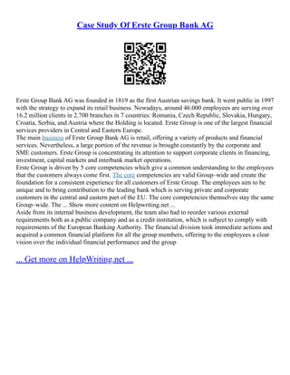 Case Study Of Erste Group Bank AG
Erste Group Bank AG was founded in 1819 as the first Austrian savings bank. It went public in 1997
with the strategy to expand its retail business. Nowadays, around 46.000 employees are serving over
16.2 million clients in 2.700 branches in 7 countries: Romania, Czech Republic, Slovakia, Hungary,
Croatia, Serbia, and Austria where the Holding is located. Erste Group is one of the largest financial
services providers in Central and Eastern Europe.
The main business of Erste Group Bank AG is retail, offering a variety of products and financial
services. Nevertheless, a large portion of the revenue is brought constantly by the corporate and
SME customers. Erste Group is concentrating its attention to support corporate clients in financing,
investment, capital markets and interbank market operations.
Erste Group is driven by 5 core competencies which give a common understanding to the employees
that the customers always come first. The core competencies are valid Group–wide and create the
foundation for a consistent experience for all customers of Erste Group. The employees aim to be
unique and to bring contribution to the leading bank which is serving private and corporate
customers in the central and eastern part of the EU. The core competencies themselves stay the same
Group–wide. The ... Show more content on Helpwriting.net ...
Aside from its internal business development, the team also had to reorder various external
requirements both as a public company and as a credit institution, which is subject to comply with
requirements of the European Banking Authority. The financial division took immediate actions and
acquired a common financial platform for all the group members, offering to the employees a clear
vision over the individual financial performance and the group
... Get more on HelpWriting.net ...
 