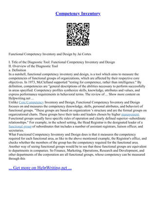 Competency Inventory
Functional Competency Inventory and Design by Jai Cortes
I. Title of the Diagnostic Tool: Functional Competency Inventory and Design
II. Overview of the Diagnostic Tool
a. Definition
In a nutshell, functional competency inventory and design, is a tool which aims to measure the
competencies of functional groups of organizations, which are affected by their respective core
objectives. In 1973, McClelland supported "testing for competence, rather than intelligence." By
definition, competencies are "general descriptions of the abilities necessary to perform successfully
in areas specified. Competency profiles synthesize skills, knowledge, attributes and values, and
express performance requirements in behavioral terms. The review of ... Show more content on
Helpwriting.net ...
Unlike Core Competency Inventory and Design, Functional Competency Inventory and Design
focuses on and measures the competency (knowledge, skills, personal attributes, and behavior) of
functional groups. "These groups are based on organization 's structure and are the formal groups on
organizational charts. These groups have their tasks and leaders chosen by higher management.
Functional groups usually have specific rules of operation and clearly defined superior–subordinate
relationships." For example, in the school setting, the Head Registrar is the designated leader of a
functional group of subordinates that includes a number of assistant registrars, liaison officer, and
secretaries.
What Functional Competency Inventory and Design does is that it measures the competency
required for each functional area, as like in the above mentioned example, the Registrar's office, and
checks whether the members of the group has the competency required for the functional area.
Another way of seeing functional groups would be to see that these functional groups are equivalent
to departments in companies. So Finance, Marketing, Operations, Research and Development, and
other departments of the corporation are all functional groups, whose competency can be measured
through this
... Get more on HelpWriting.net ...
 
