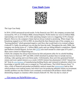 Case Study Lego
The Lego Case Study
In 2014, LEGO announced record results. In the financial year 2013, the company revenues had
increased by 10% to 25.4 billion DKK (Annual Report). Profits before tax were 8.2 billion DKK
representing a net income of 24% while operating margins were at a staggering 32.8% (Annual
Report). However, the company's future had not always looked so promising. When Jorgen Vig
Knudstrop stepped in as CEO in 2003, he described the then financial state of the company as a
"burning platform" which generated negative cash flows that would lead to its eventual collapse
(Ashcroft 3). Sadly, his portrayal was not that far from the truth. Throughout the early 2000s, the
company was facing losses of ~1 billion DKK yearly and was falling behind it competitors, Mattel
and Hasboro (Annual Report). So how did LEGO turn itself around in a short span of 8 years? ...
Show more content on Helpwriting.net ...
LEGO, the company has always been known by kids and parents alike for its colorful building
bricks however between 1997 and 2004, LEGO stretched its product lines to include movies,
clothing, video gaming and event theme parks. Unfortunately, these activities generated limited
returns and were capital intensive as a result, LEGO's bottom line plummeted. LEGO "strayed too
far" from its core business of manufacturing building blocks and ventured in industries which it no
knowledge or specific skills sets to compete in ("Fun and Games: The LEGO Success Story" 2).
Also, a lack of financial and product profitability analysis meant that management had no idea
which products were making money and which were not producing adequate returns on investment.
Another problem was that retailers were constantly overstocked with products which offered
diminishing margins as clearance offers ensued (Ashcroft 14). This was due to a lack of
... Get more on HelpWriting.net ...
 