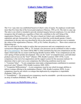 Cohen's Value Of Equity
The 5–to–1 pay ratio was established based on Cohen's value of equity. No employee would make
more than five times that of the lowest paid employee (Theroux, 1993, p.12). The ratio is a pay cap.
The ratio is one which is intended to provide minimal inequity between employees. It is one which
recognizes that all employees, regardless of their role, contribute to the well–being of the
organization (Theroux, 1993, p.12). The ratio is based on Cohen's anti–establishment, anti–
capitalistic and anti–bureaucratic view of the way in which the world should operate. Cohen's
commitment to the pay ratio was described by him as the morally correct and just way to maintain
the values of the organization (Theroux, 1993, p.10). Further, the policy is ... Show more content on
Helpwriting.net ...
80). It is also best for the reader to realize that core processes and core competencies are not
synonymous (Boguslauska, 2009, p. 75). Instead, core processes can be combined in order to make–
up a core competency. Ice cream sold by B&J' is what customers buy but core competencies are the
inputs which make the ice cream worth buying (Kindle location 3896). "Core competencies are the
well–spring of future product development. They are the "roots" of competitiveness, and individual
products and services are the "fruit"" (Hamel, 1996, Kindle Locations 3569–3570). A core
competency is the root of an organization and the support system for the successes realized. To
determine what is and is not a core competency the following conditions must be met.
1. "Customer Value" – "A core competence must make a disproportionate contribution to customer–
perceived value" (Hamel, 1996, Kindle Locations 3600–3601).
2. "Competitor Differentiation" – A core competence must be one which leverages abilities to
deliver a unique offering to the marketplace (Hamel, 1996, Kindle Locations 3629). A core
competency must be one which is so unique that duplication by competitors is improbable
(Prahalad, 1990, p. 83).
3. "Extendibility" – The proposed core competency must be extendable – provide access/entry into
an array of markets (Prahalad, 1990, p. 83) &
... Get more on HelpWriting.net ...
 