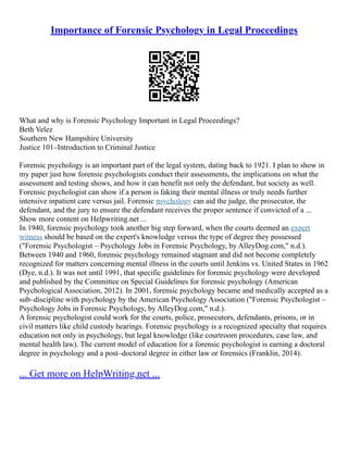 Importance of Forensic Psychology in Legal Proceedings
What and why is Forensic Psychology Important in Legal Proceedings?
Beth Velez
Southern New Hampshire University
Justice 101–Introduction to Criminal Justice
Forensic psychology is an important part of the legal system, dating back to 1921. I plan to show in
my paper just how forensic psychologists conduct their assessments, the implications on what the
assessment and testing shows, and how it can benefit not only the defendant, but society as well.
Forensic psychologist can show if a person is faking their mental illness or truly needs further
intensive inpatient care versus jail. Forensic psychology can aid the judge, the prosecutor, the
defendant, and the jury to ensure the defendant receives the proper sentence if convicted of a ...
Show more content on Helpwriting.net ...
In 1940, forensic psychology took another big step forward, when the courts deemed an expert
witness should be based on the expert's knowledge versus the type of degree they possessed
("Forensic Psychologist – Psychology Jobs in Forensic Psychology, by AlleyDog.com," n.d.).
Between 1940 and 1960, forensic psychology remained stagnant and did not become completely
recognized for matters concerning mental illness in the courts until Jenkins vs. United States in 1962
(Dye, n.d.). It was not until 1991, that specific guidelines for forensic psychology were developed
and published by the Committee on Special Guidelines for forensic psychology (American
Psychological Association, 2012). In 2001, forensic psychology became and medically accepted as a
sub–discipline with psychology by the American Psychology Association ("Forensic Psychologist –
Psychology Jobs in Forensic Psychology, by AlleyDog.com," n.d.).
A forensic psychologist could work for the courts, police, prosecutors, defendants, prisons, or in
civil matters like child custody hearings. Forensic psychology is a recognized specialty that requires
education not only in psychology, but legal knowledge (like courtroom procedures, case law, and
mental health law). The current model of education for a forensic psychologist is earning a doctoral
degree in psychology and a post–doctoral degree in either law or forensics (Franklin, 2014).
... Get more on HelpWriting.net ...
 