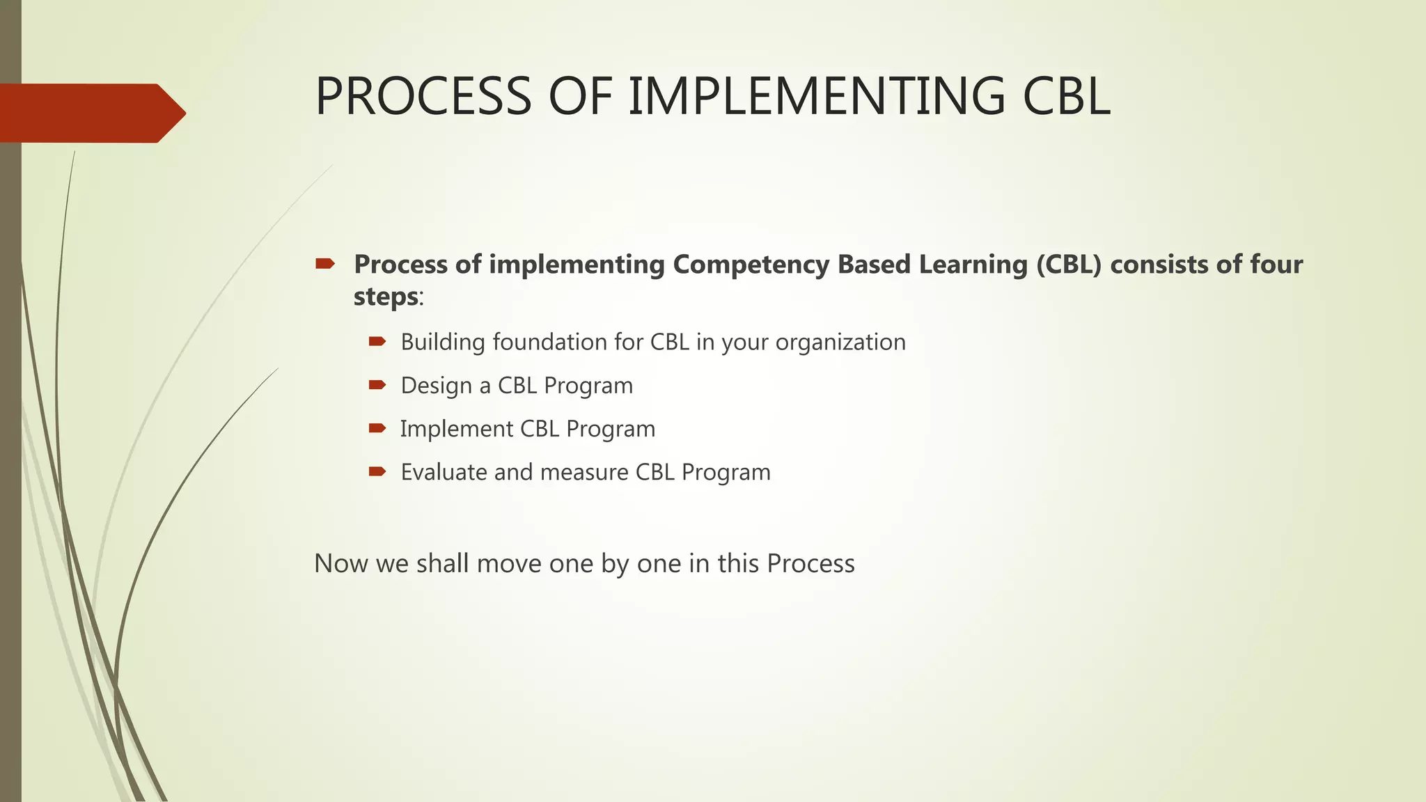 PROCESS OF IMPLEMENTING CBL
 Process of implementing Competency Based Learning (CBL) consists of four
steps:
 Building foundation for CBL in your organization
 Design a CBL Program
 Implement CBL Program
 Evaluate and measure CBL Program
Now we shall move one by one in this Process
 