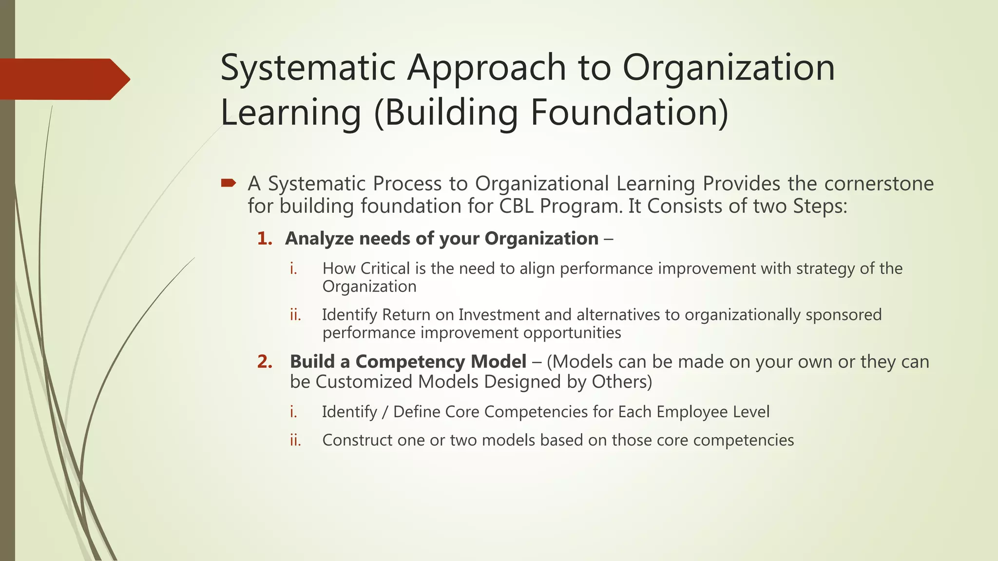 Systematic Approach to Organization
Learning (Building Foundation)
 A Systematic Process to Organizational Learning Provides the cornerstone
for building foundation for CBL Program. It Consists of two Steps:
1. Analyze needs of your Organization –
i. How Critical is the need to align performance improvement with strategy of the
Organization
ii. Identify Return on Investment and alternatives to organizationally sponsored
performance improvement opportunities
2. Build a Competency Model – (Models can be made on your own or they can
be Customized Models Designed by Others)
i. Identify / Define Core Competencies for Each Employee Level
ii. Construct one or two models based on those core competencies
 
