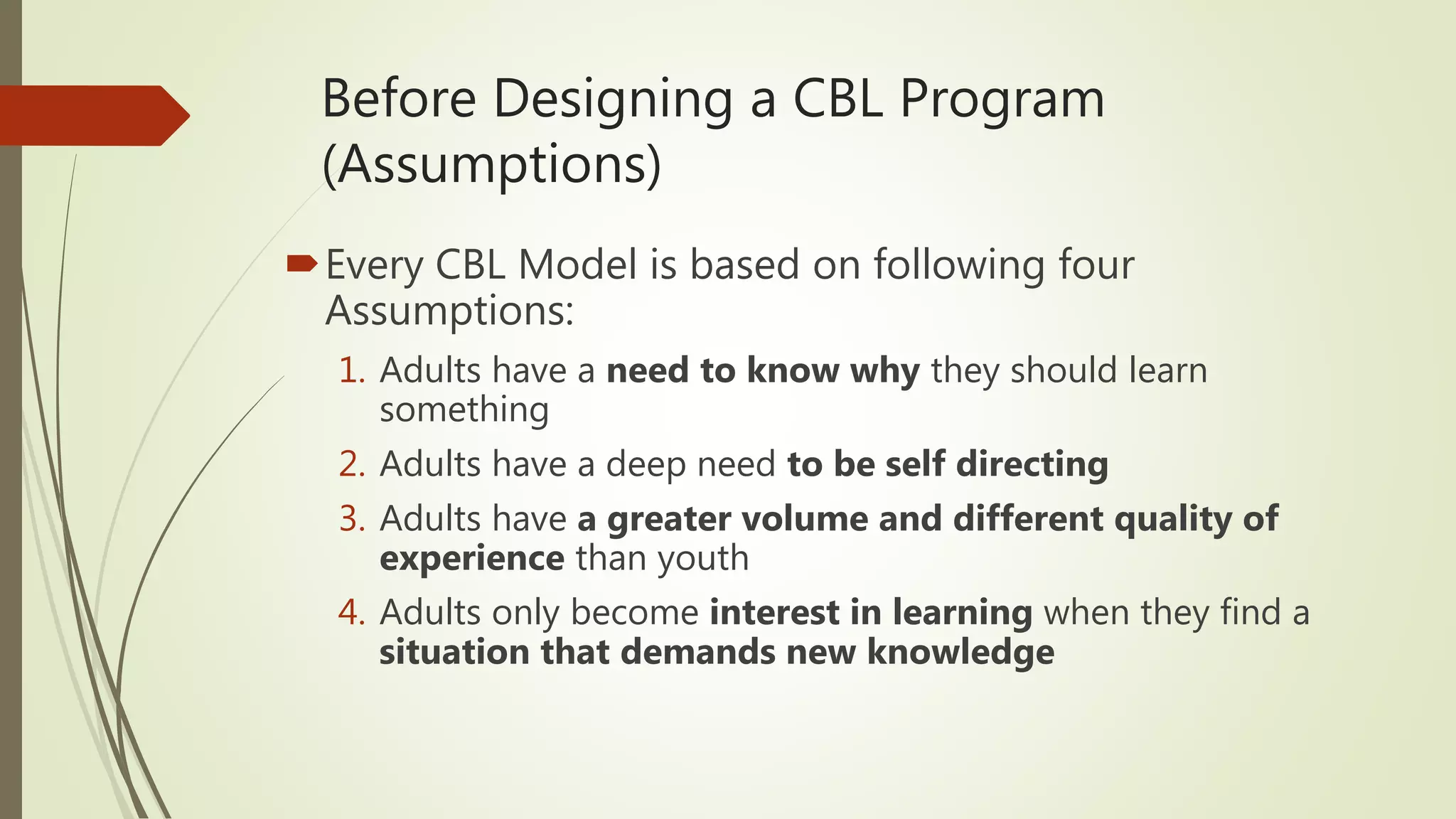Before Designing a CBL Program
(Assumptions)
Every CBL Model is based on following four
Assumptions:
1. Adults have a need to know why they should learn
something
2. Adults have a deep need to be self directing
3. Adults have a greater volume and different quality of
experience than youth
4. Adults only become interest in learning when they find a
situation that demands new knowledge
 