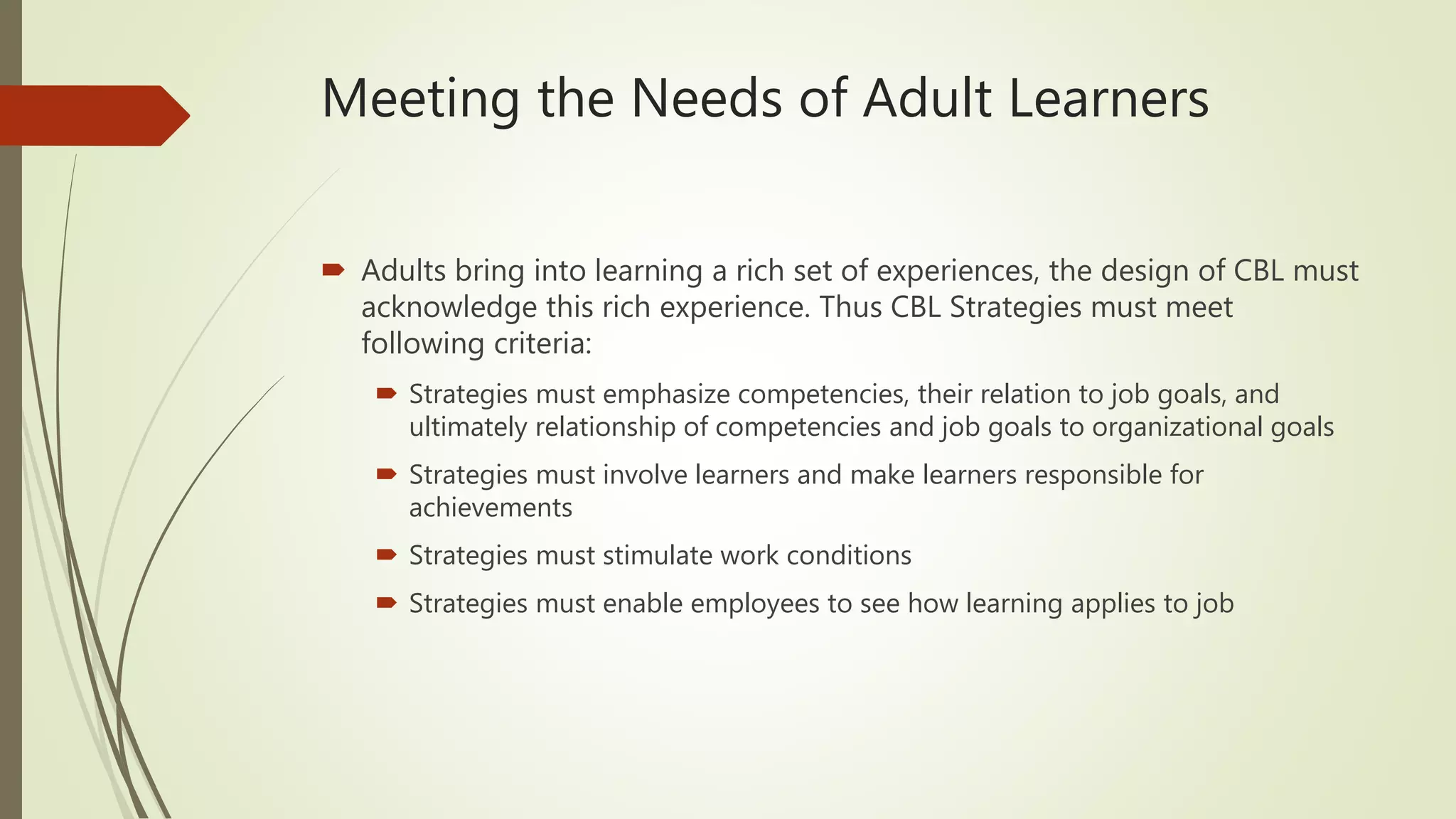 Meeting the Needs of Adult Learners
 Adults bring into learning a rich set of experiences, the design of CBL must
acknowledge this rich experience. Thus CBL Strategies must meet
following criteria:
 Strategies must emphasize competencies, their relation to job goals, and
ultimately relationship of competencies and job goals to organizational goals
 Strategies must involve learners and make learners responsible for
achievements
 Strategies must stimulate work conditions
 Strategies must enable employees to see how learning applies to job
 