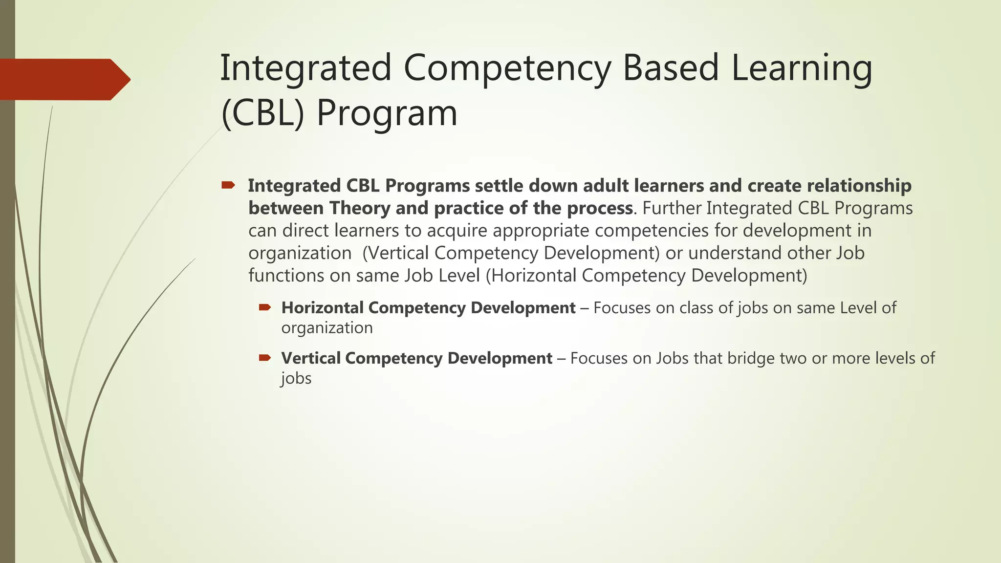 Integrated Competency Based Learning
(CBL) Program
 Integrated CBL Programs settle down adult learners and create relationship
between Theory and practice of the process. Further Integrated CBL Programs
can direct learners to acquire appropriate competencies for development in
organization (Vertical Competency Development) or understand other Job
functions on same Job Level (Horizontal Competency Development)
 Horizontal Competency Development – Focuses on class of jobs on same Level of
organization
 Vertical Competency Development – Focuses on Jobs that bridge two or more levels of
jobs
 