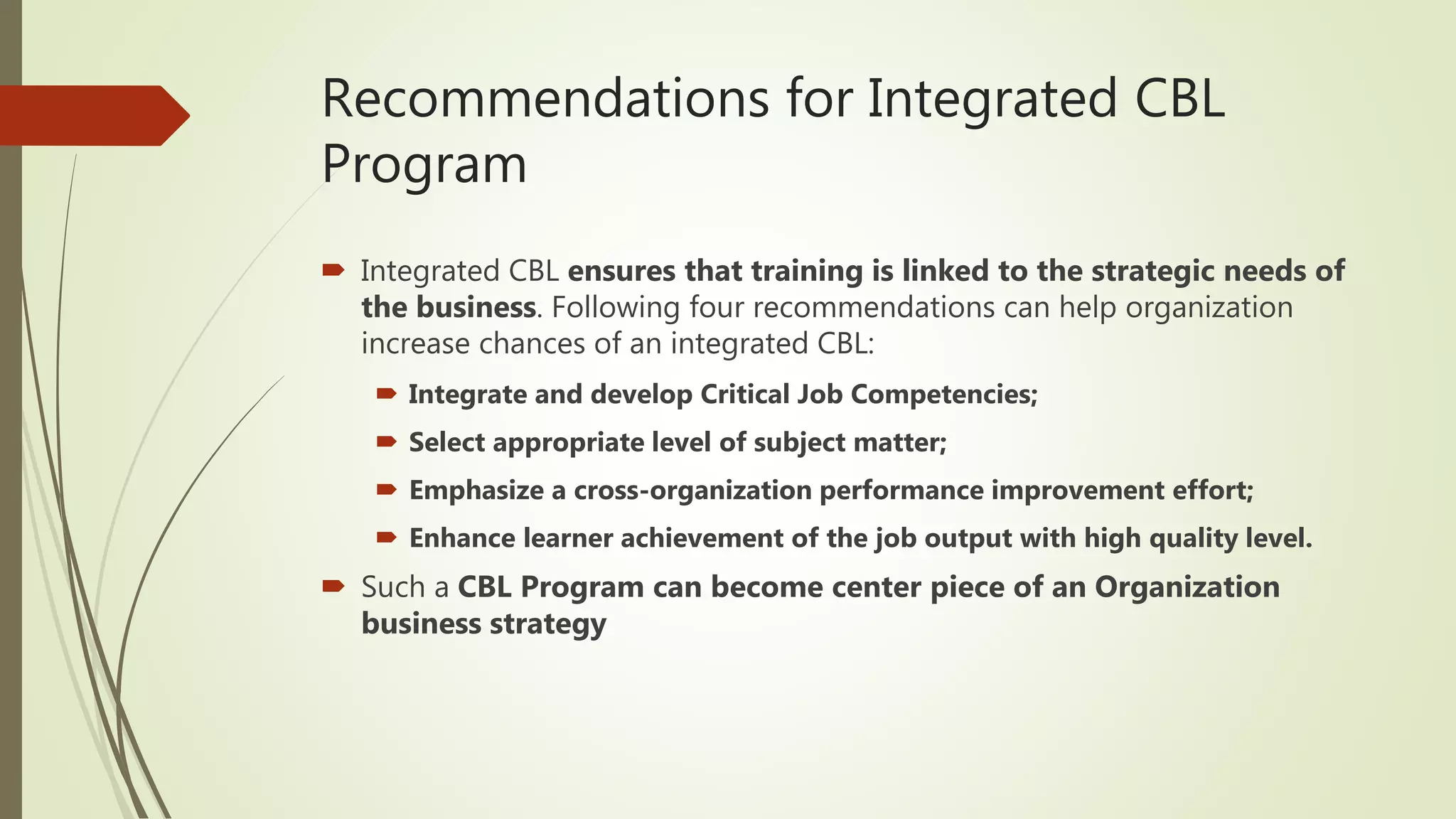 Recommendations for Integrated CBL
Program
 Integrated CBL ensures that training is linked to the strategic needs of
the business. Following four recommendations can help organization
increase chances of an integrated CBL:
 Integrate and develop Critical Job Competencies;
 Select appropriate level of subject matter;
 Emphasize a cross-organization performance improvement effort;
 Enhance learner achievement of the job output with high quality level.
 Such a CBL Program can become center piece of an Organization
business strategy
 