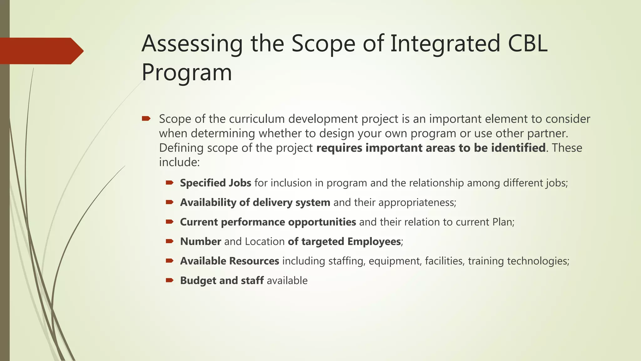 Assessing the Scope of Integrated CBL
Program
 Scope of the curriculum development project is an important element to consider
when determining whether to design your own program or use other partner.
Defining scope of the project requires important areas to be identified. These
include:
 Specified Jobs for inclusion in program and the relationship among different jobs;
 Availability of delivery system and their appropriateness;
 Current performance opportunities and their relation to current Plan;
 Number and Location of targeted Employees;
 Available Resources including staffing, equipment, facilities, training technologies;
 Budget and staff available
 