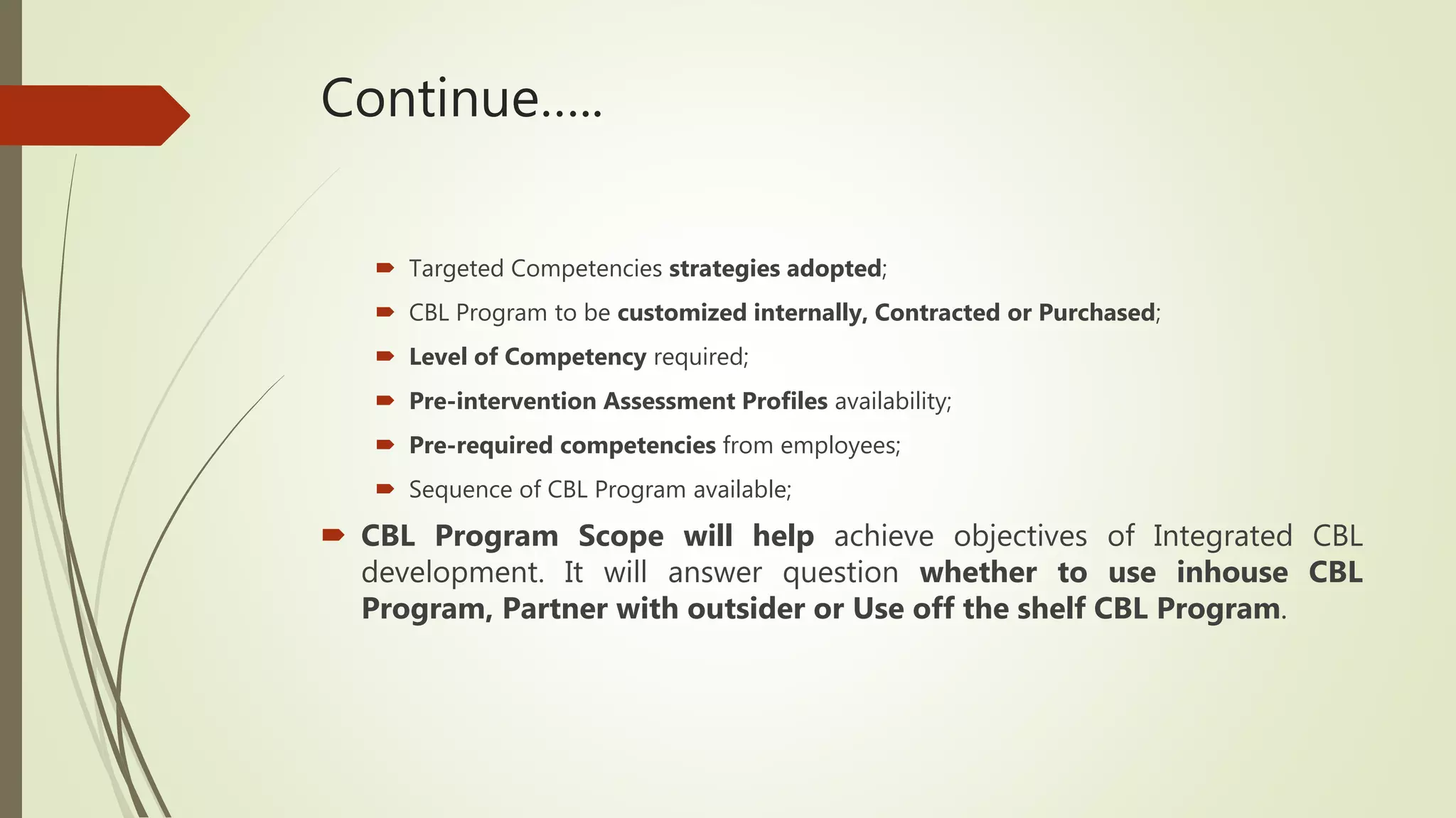 Continue…..
 Targeted Competencies strategies adopted;
 CBL Program to be customized internally, Contracted or Purchased;
 Level of Competency required;
 Pre-intervention Assessment Profiles availability;
 Pre-required competencies from employees;
 Sequence of CBL Program available;
 CBL Program Scope will help achieve objectives of Integrated CBL
development. It will answer question whether to use inhouse CBL
Program, Partner with outsider or Use off the shelf CBL Program.
 